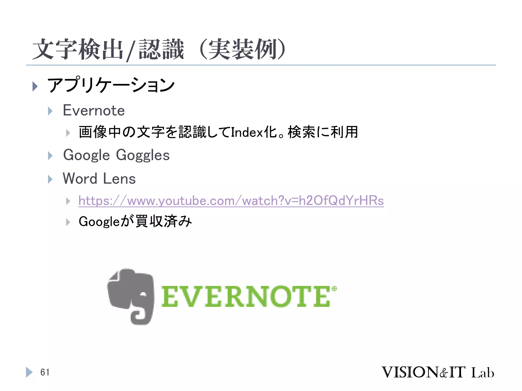 文字検出/認識（実装例）
 アプリケーション
 Evernote
 画像中の文字を認識してIndex化。検索に利用
 Google Goggles
 Word Lens
 https://www.youtube.com/watch?v=h2OfQdYrHRs
 Googleが買収済み
61
 