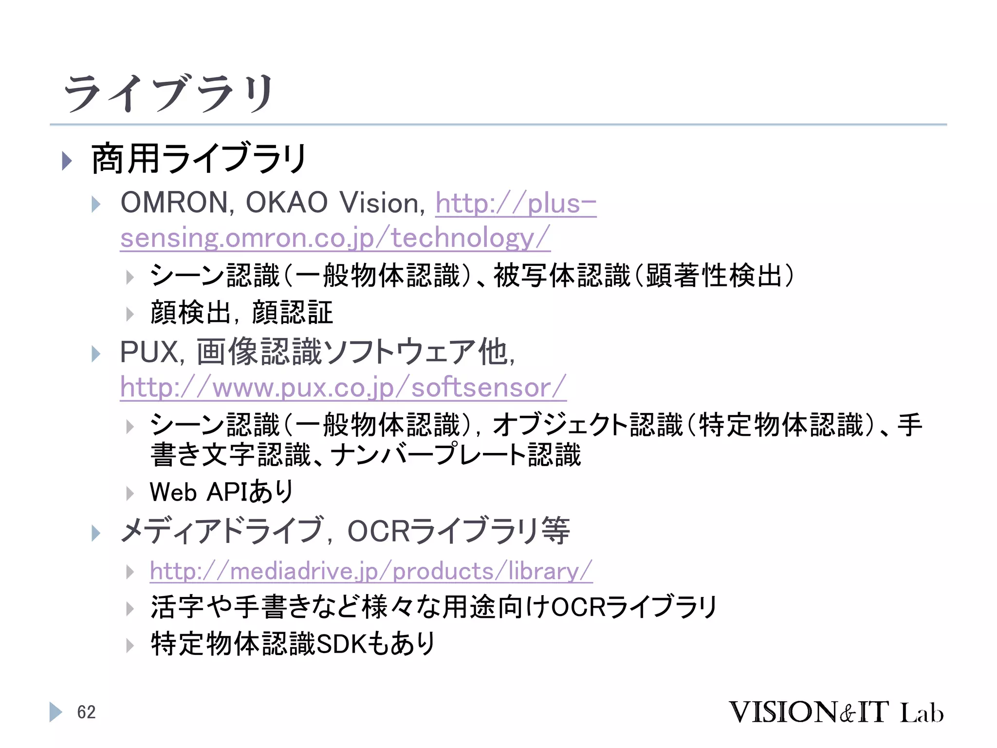 ライブラリ
62
 商用ライブラリ
 OMRON, OKAO Vision, http://plus-
sensing.omron.co.jp/technology/
 シーン認識（一般物体認識）、被写体認識（顕著性検出）
 顔検出，顔認証
 PUX, 画像認識ソフトウェア他,
http://www.pux.co.jp/softsensor/
 シーン認識（一般物体認識），オブジェクト認識（特定物体認識）、手
書き文字認識、ナンバープレート認識
 Web APIあり
 メディアドライブ，OCRライブラリ等
 http://mediadrive.jp/products/library/
 活字や手書きなど様々な用途向けOCRライブラリ
 特定物体認識SDKもあり
 