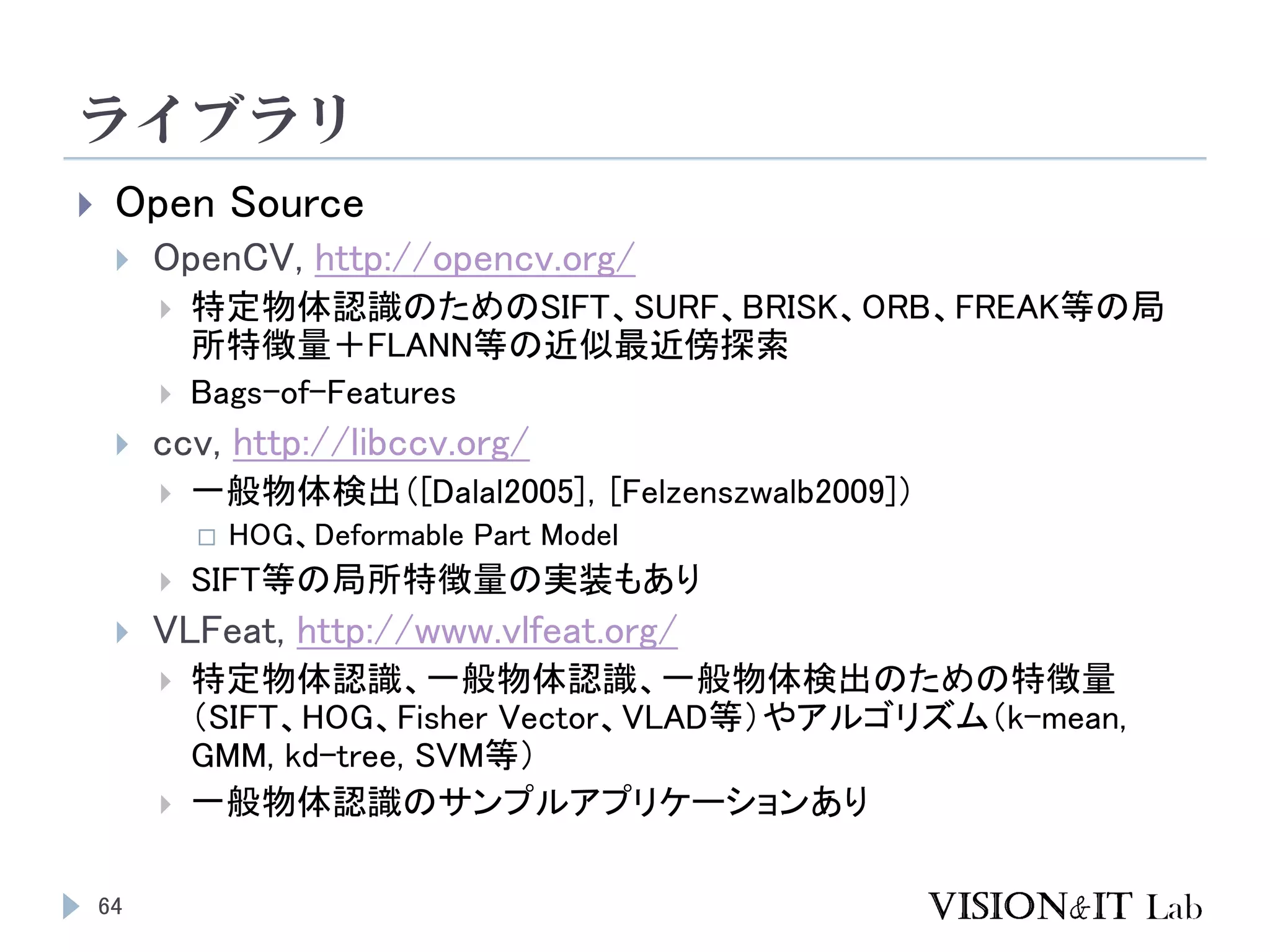 ライブラリ
64
 Open Source
 OpenCV, http://opencv.org/
 特定物体認識のためのSIFT、SURF、BRISK、ORB、FREAK等の局
所特徴量＋FLANN等の近似最近傍探索
 Bags-of-Features
 ccv, http://libccv.org/
 一般物体検出（[Dalal2005]，[Felzenszwalb2009]）
 HOG、Deformable Part Model
 SIFT等の局所特徴量の実装もあり
 VLFeat, http://www.vlfeat.org/
 特定物体認識、一般物体認識、一般物体検出のための特徴量
（SIFT、HOG、Fisher Vector、VLAD等）やアルゴリズム（k-mean,
GMM, kd-tree, SVM等）
 一般物体認識のサンプルアプリケーションあり
 