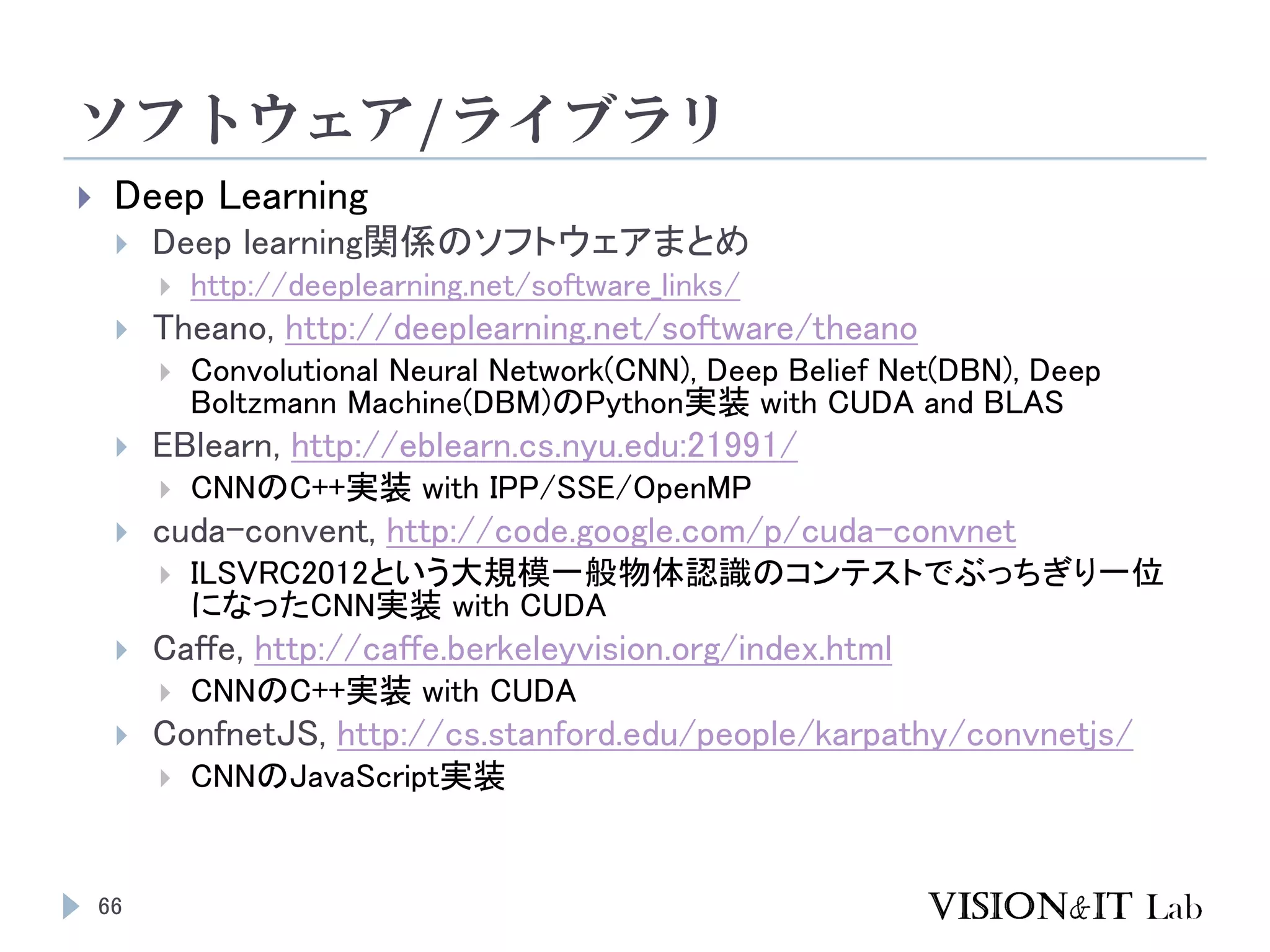 ソフトウェア/ライブラリ
66
 Deep Learning
 Deep learning関係のソフトウェアまとめ
 http://deeplearning.net/software_links/
 Theano, http://deeplearning.net/software/theano
 Convolutional Neural Network(CNN), Deep Belief Net(DBN), Deep
Boltzmann Machine(DBM)のPython実装 with CUDA and BLAS
 EBlearn, http://eblearn.cs.nyu.edu:21991/
 CNNのC++実装 with IPP/SSE/OpenMP
 cuda-convent, http://code.google.com/p/cuda-convnet
 ILSVRC2012という大規模一般物体認識のコンテストでぶっちぎり一位
になったCNN実装 with CUDA
 Caffe, http://caffe.berkeleyvision.org/index.html
 CNNのC++実装 with CUDA
 ConfnetJS, http://cs.stanford.edu/people/karpathy/convnetjs/
 CNNのJavaScript実装
 