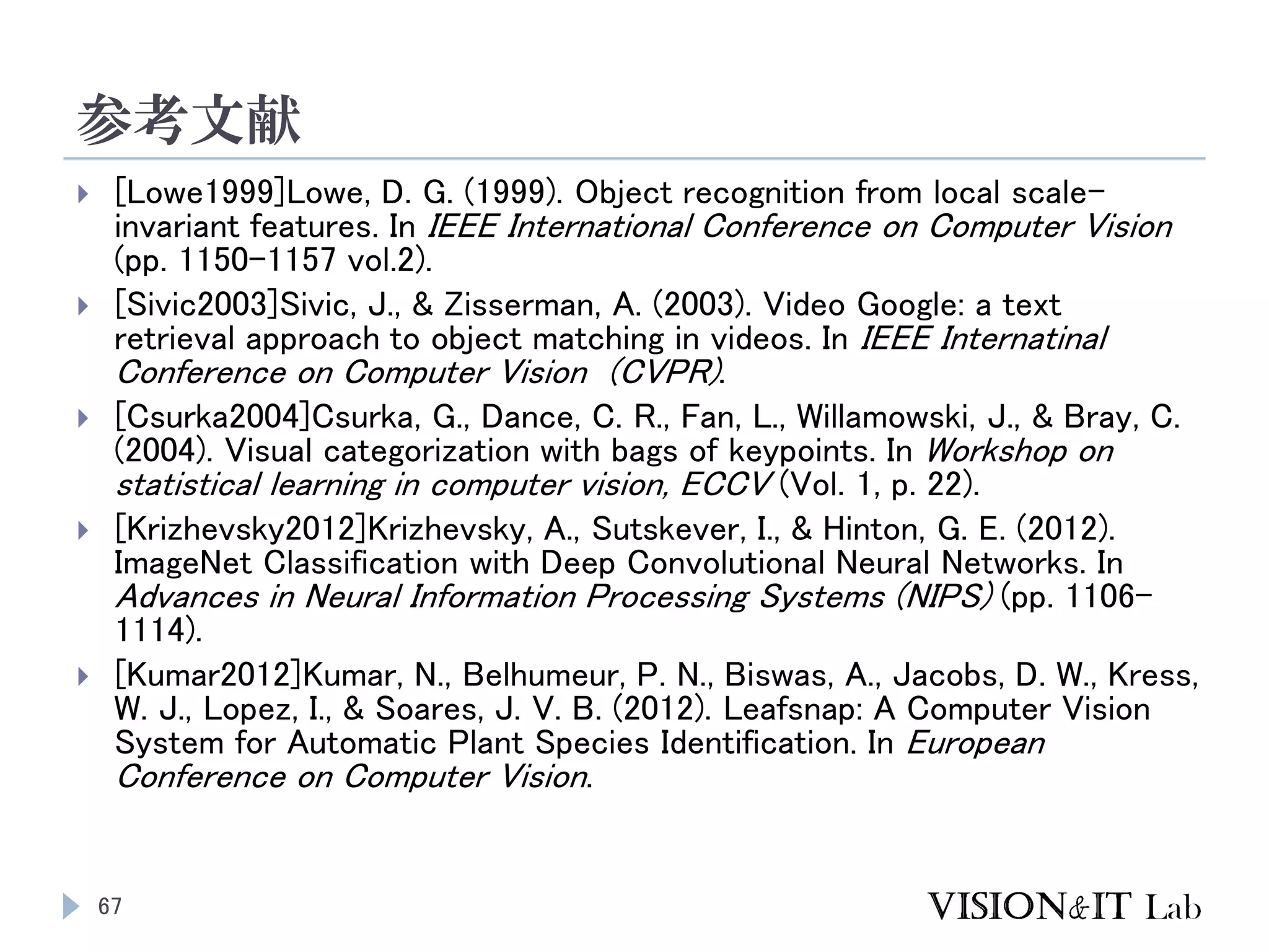 参考文献
67
 [Lowe1999]Lowe, D. G. (1999). Object recognition from local scale-
invariant features. In IEEE International Conference on Computer Vision
(pp. 1150–1157 vol.2).
 [Sivic2003]Sivic, J., & Zisserman, A. (2003). Video Google: a text
retrieval approach to object matching in videos. In IEEE Internatinal
Conference on Computer Vision (CVPR).
 [Csurka2004]Csurka, G., Dance, C. R., Fan, L., Willamowski, J., & Bray, C.
(2004). Visual categorization with bags of keypoints. In Workshop on
statistical learning in computer vision, ECCV (Vol. 1, p. 22).
 [Krizhevsky2012]Krizhevsky, A., Sutskever, I., & Hinton, G. E. (2012).
ImageNet Classification with Deep Convolutional Neural Networks. In
Advances in Neural Information Processing Systems (NIPS) (pp. 1106–
1114).
 [Kumar2012]Kumar, N., Belhumeur, P. N., Biswas, A., Jacobs, D. W., Kress,
W. J., Lopez, I., & Soares, J. V. B. (2012). Leafsnap: A Computer Vision
System for Automatic Plant Species Identification. In European
Conference on Computer Vision.
 