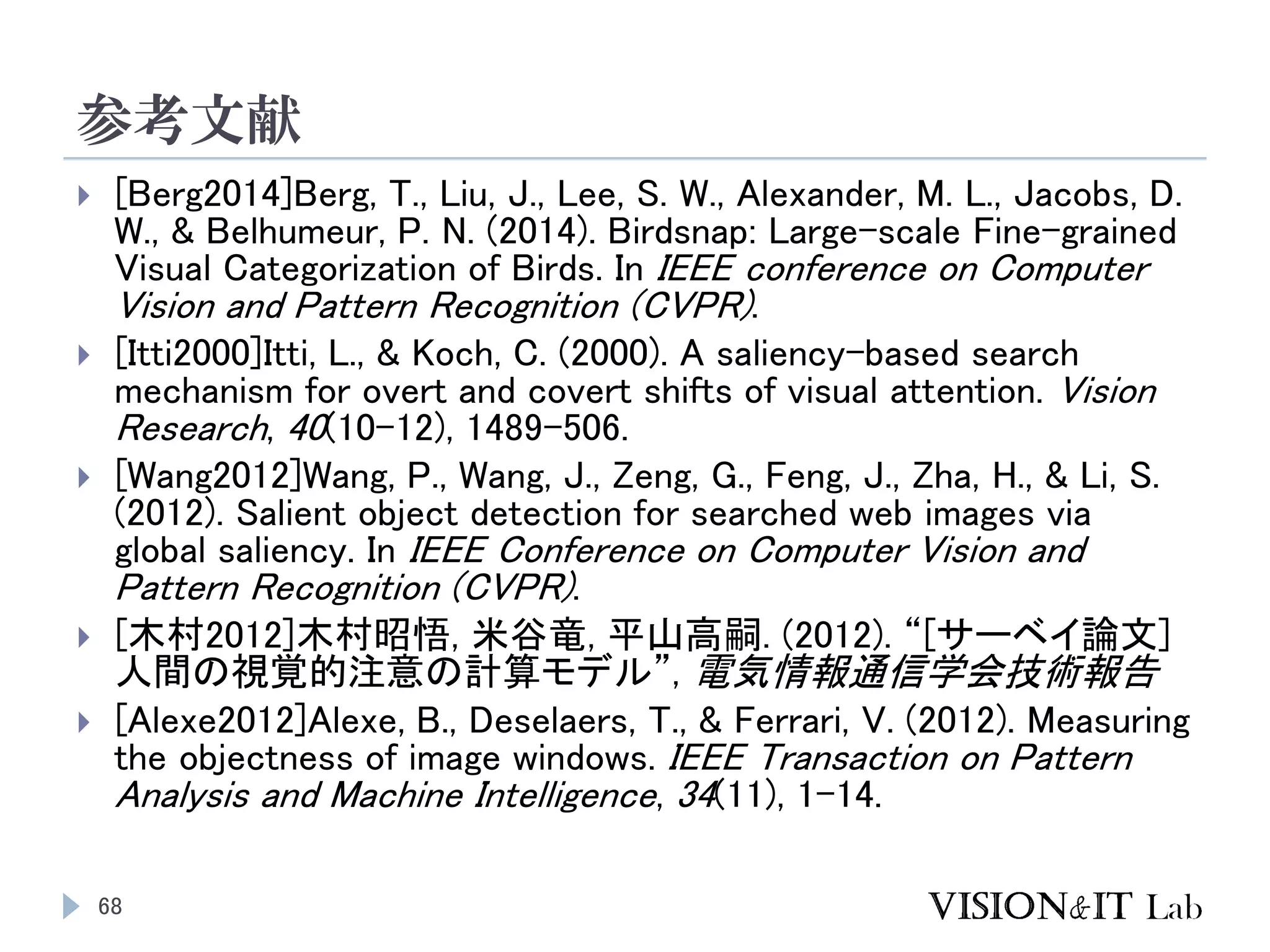 参考文献
68
 [Berg2014]Berg, T., Liu, J., Lee, S. W., Alexander, M. L., Jacobs, D.
W., & Belhumeur, P. N. (2014). Birdsnap: Large-scale Fine-grained
Visual Categorization of Birds. In IEEE conference on Computer
Vision and Pattern Recognition (CVPR).
 [Itti2000]Itti, L., & Koch, C. (2000). A saliency-based search
mechanism for overt and covert shifts of visual attention. Vision
Research, 40(10-12), 1489–506.
 [Wang2012]Wang, P., Wang, J., Zeng, G., Feng, J., Zha, H., & Li, S.
(2012). Salient object detection for searched web images via
global saliency. In IEEE Conference on Computer Vision and
Pattern Recognition (CVPR).
 [木村2012]木村昭悟, 米谷竜, 平山高嗣. (2012). “[サーベイ論文]
人間の視覚的注意の計算モデル”, 電気情報通信学会技術報告
 [Alexe2012]Alexe, B., Deselaers, T., & Ferrari, V. (2012). Measuring
the objectness of image windows. IEEE Transaction on Pattern
Analysis and Machine Intelligence, 34(11), 1–14.
 