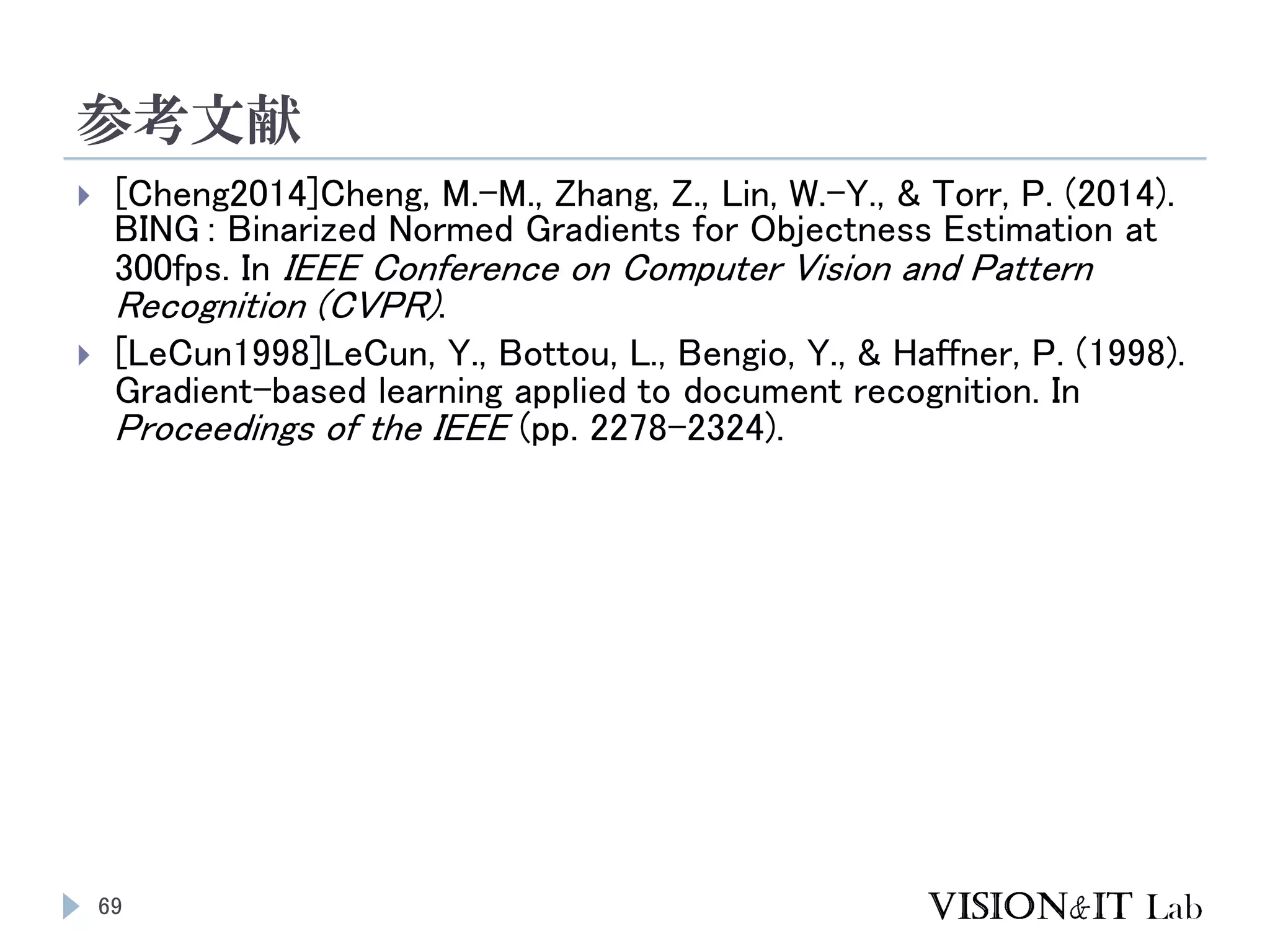 参考文献
69
 [Cheng2014]Cheng, M.-M., Zhang, Z., Lin, W.-Y., & Torr, P. (2014).
BING : Binarized Normed Gradients for Objectness Estimation at
300fps. In IEEE Conference on Computer Vision and Pattern
Recognition (CVPR).
 [LeCun1998]LeCun, Y., Bottou, L., Bengio, Y., & Haffner, P. (1998).
Gradient-based learning applied to document recognition. In
Proceedings of the IEEE (pp. 2278–2324).
 