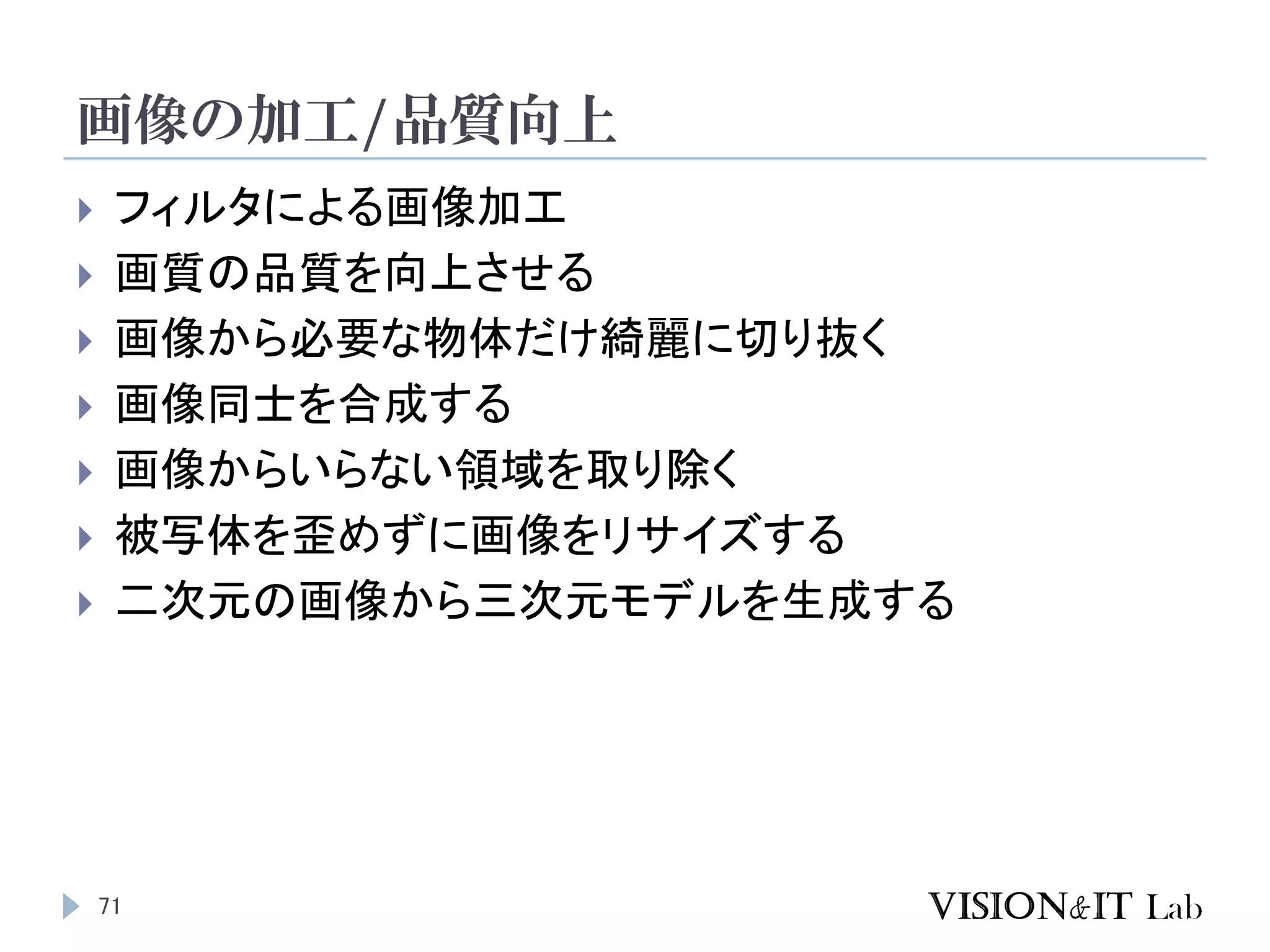 画像の加工/品質向上
71
 フィルタによる画像加工
 画質の品質を向上させる
 画像から必要な物体だけ綺麗に切り抜く
 画像同士を合成する
 画像からいらない領域を取り除く
 被写体を歪めずに画像をリサイズする
 二次元の画像から三次元モデルを生成する
 