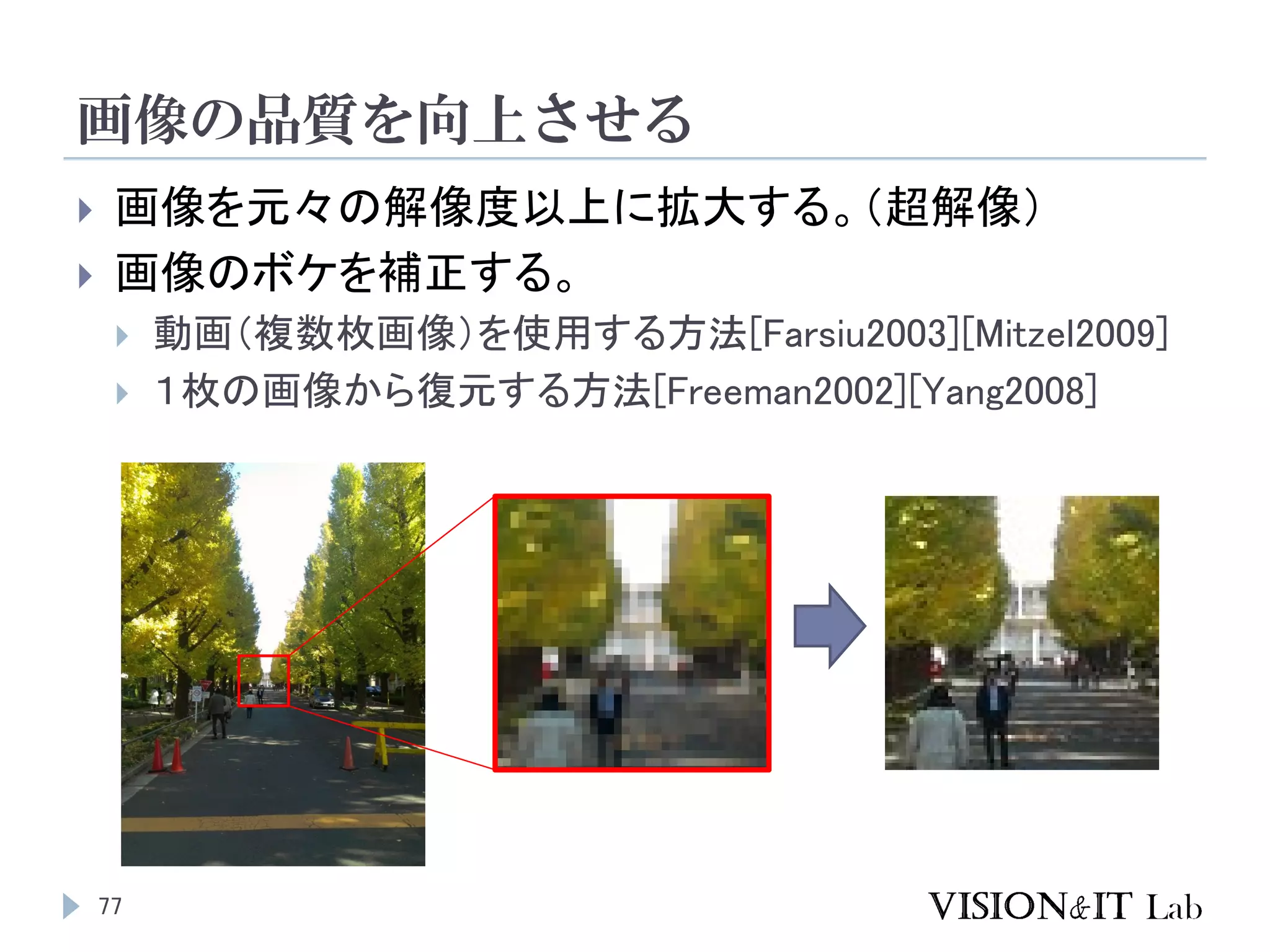 画像の品質を向上させる
77
 画像を元々の解像度以上に拡大する。（超解像）
 画像のボケを補正する。
 動画（複数枚画像）を使用する方法[Farsiu2003][Mitzel2009]
 １枚の画像から復元する方法[Freeman2002][Yang2008]
 