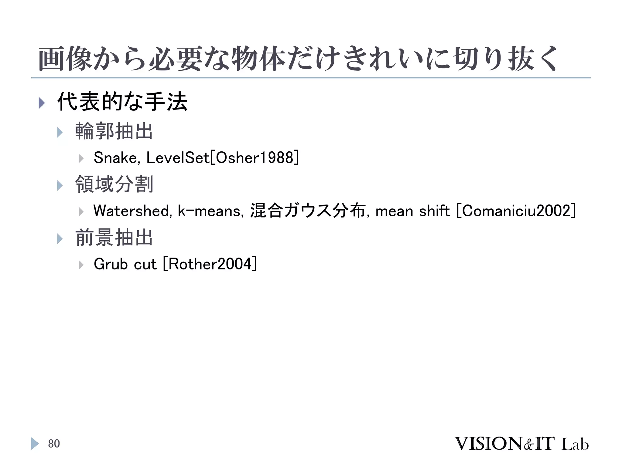 画像から必要な物体だけきれいに切り抜く
80
 代表的な手法
 輪郭抽出
 Snake, LevelSet[Osher1988]
 領域分割
 Watershed, k-means, 混合ガウス分布, mean shift [Comaniciu2002]
 前景抽出
 Grub cut [Rother2004]
 