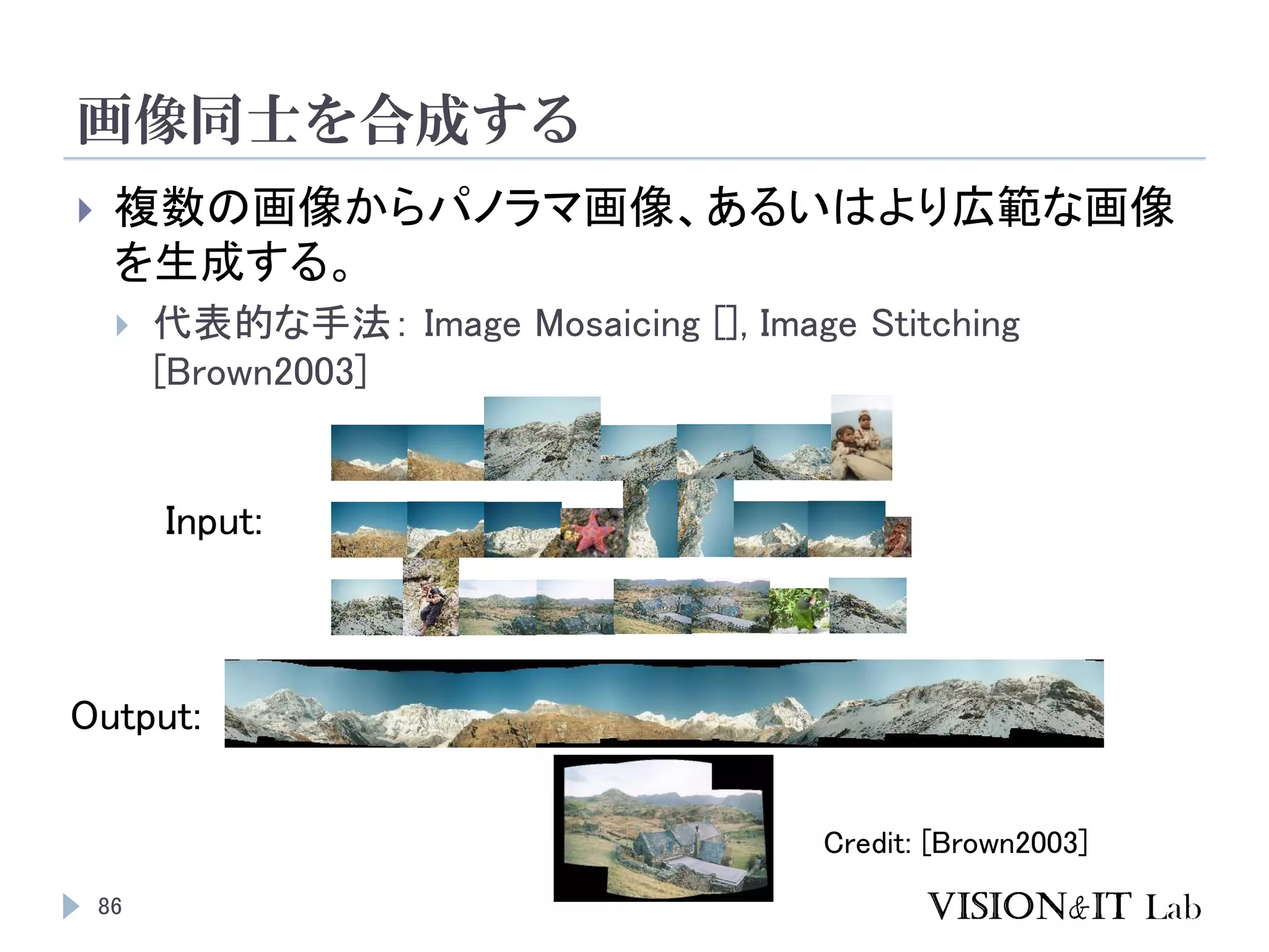 画像同士を合成する
86
 複数の画像からパノラマ画像、あるいはより広範な画像
を生成する。
 代表的な手法： Image Mosaicing [], Image Stitching
[Brown2003]
Output:
Input:
Credit: [Brown2003]
 