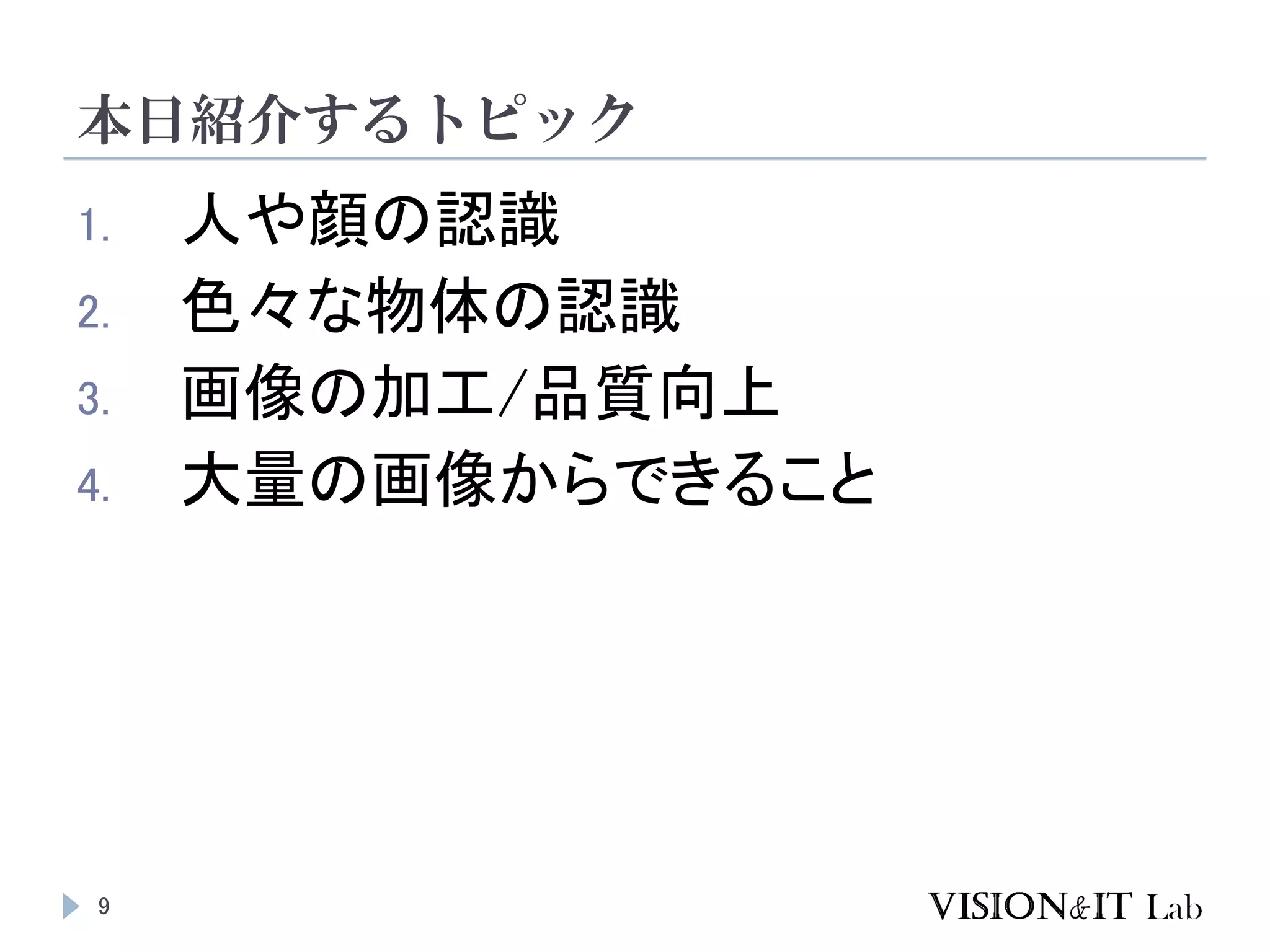 本日紹介するトピック
9
1. 人や顔の認識
2. 色々な物体の認識
3. 画像の加工/品質向上
4. 大量の画像からできること
 