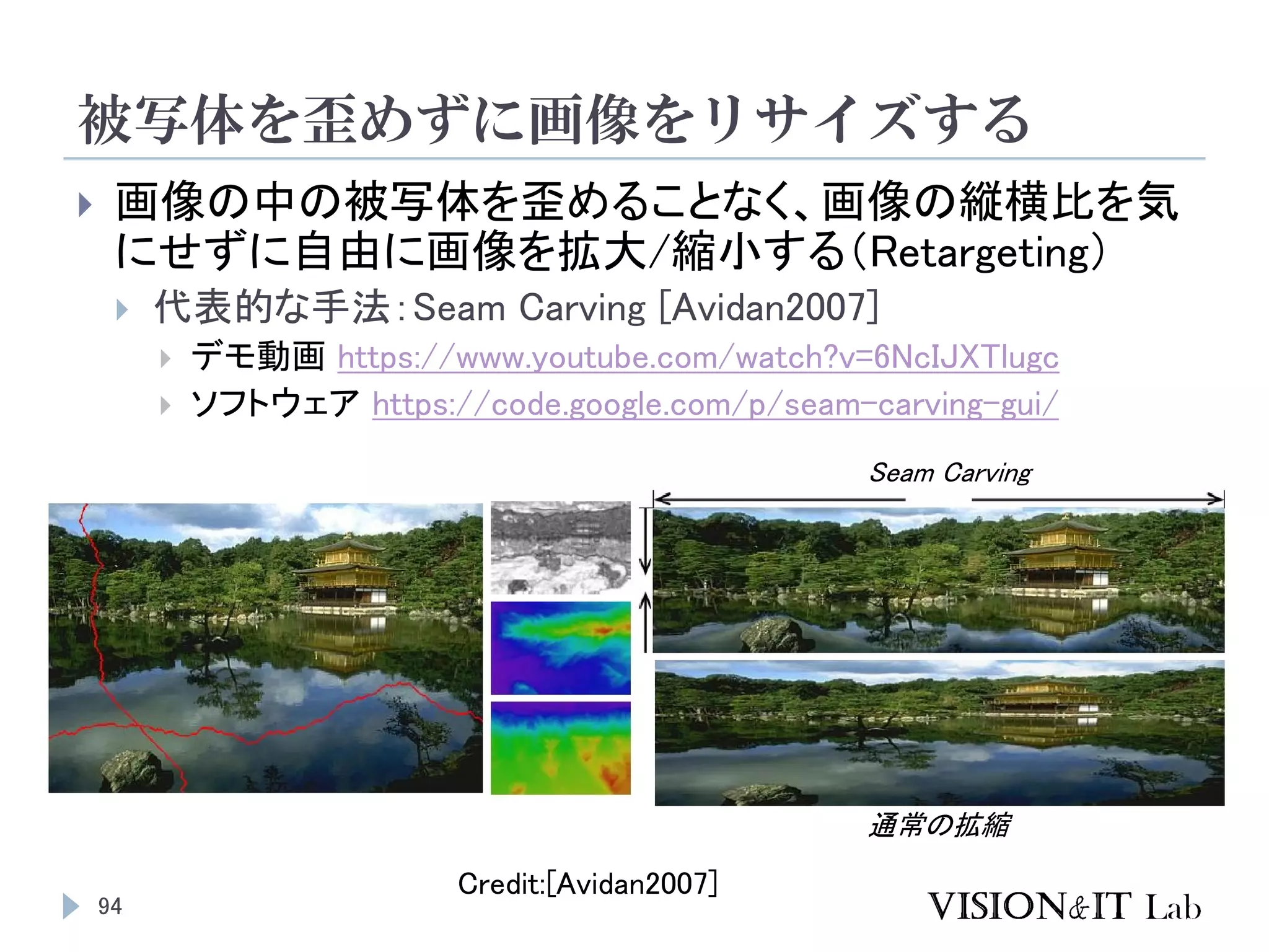 被写体を歪めずに画像をリサイズする
94
 画像の中の被写体を歪めることなく、画像の縦横比を気
にせずに自由に画像を拡大/縮小する（Retargeting）
 代表的な手法：Seam Carving [Avidan2007]
 デモ動画 https://www.youtube.com/watch?v=6NcIJXTlugc
 ソフトウェア https://code.google.com/p/seam-carving-gui/
Credit:[Avidan2007]
通常の拡縮
Seam Carving
 