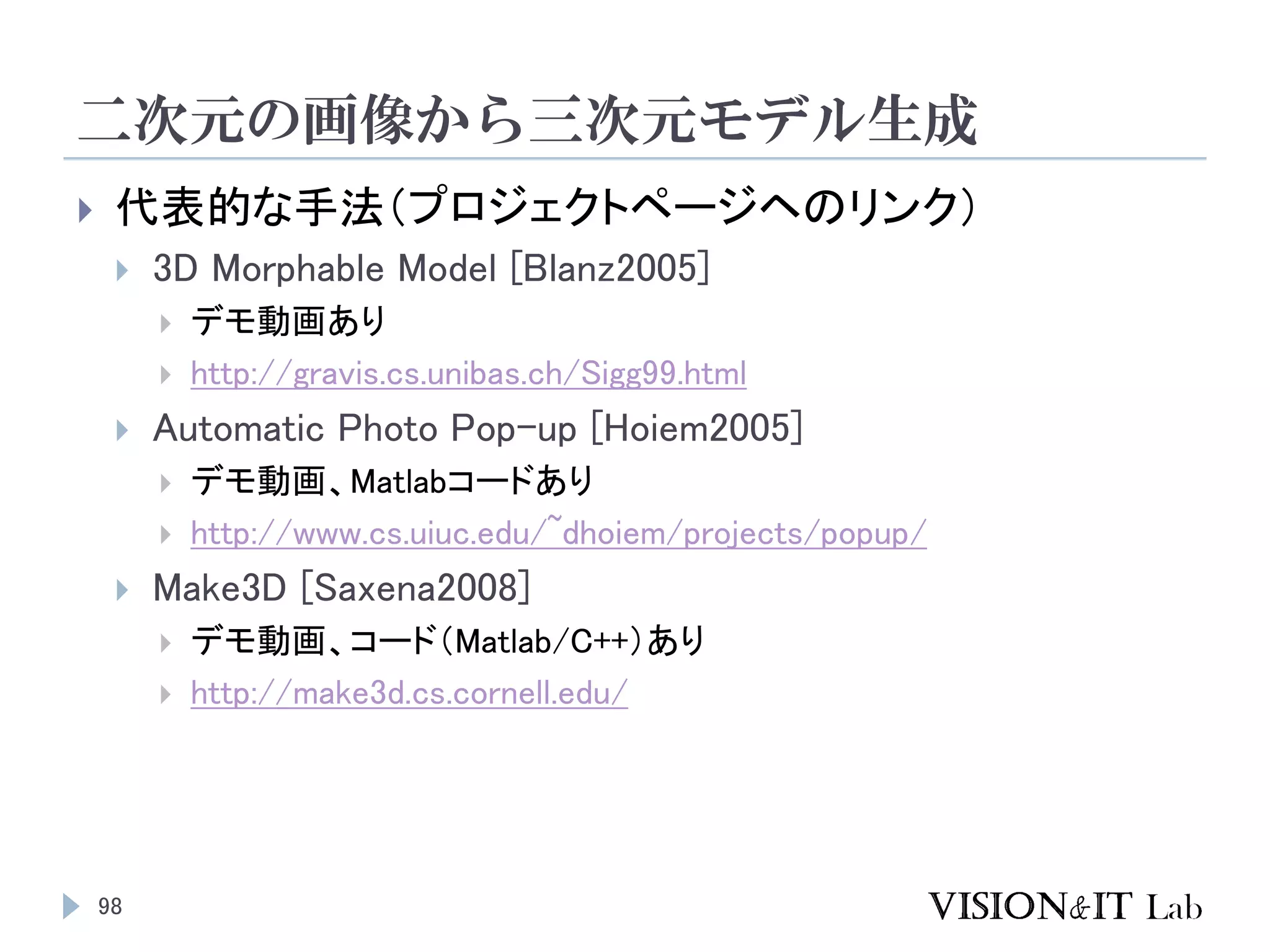 二次元の画像から三次元モデル生成
98
 代表的な手法（プロジェクトページヘのリンク）
 3D Morphable Model [Blanz2005]
 デモ動画あり
 http://gravis.cs.unibas.ch/Sigg99.html
 Automatic Photo Pop-up [Hoiem2005]
 デモ動画、Matlabコードあり
 http://www.cs.uiuc.edu/~dhoiem/projects/popup/
 Make3D [Saxena2008]
 デモ動画、コード（Matlab/C++）あり
 http://make3d.cs.cornell.edu/
 