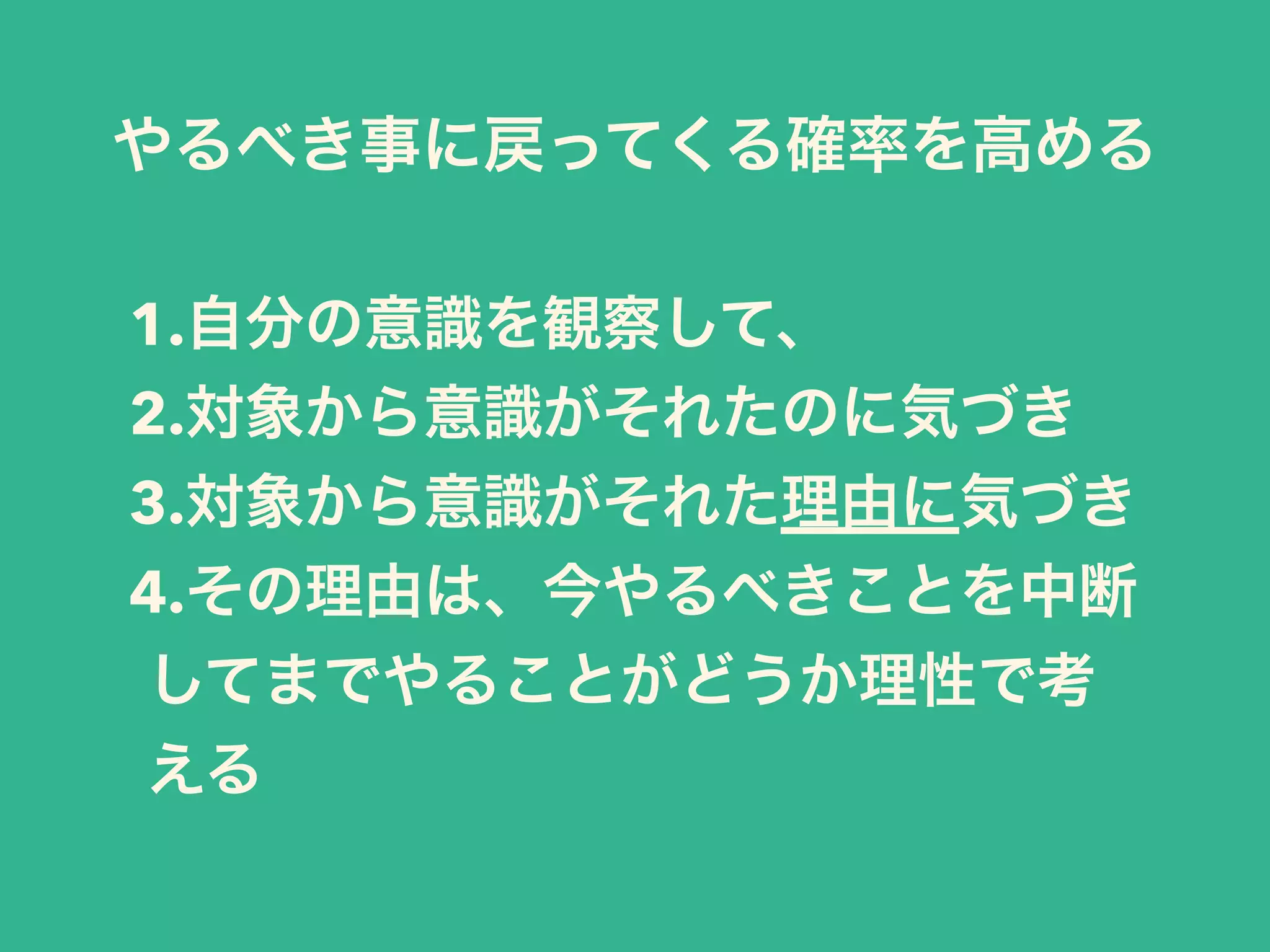 1.自分の意識を観察して、
2.対象から意識がそれたのに気づき
3.対象から意識がそれた理由に気づき
4.その理由は、今やるべきことを中断
してまでやることがどうか理性で考
える
やるべき事に戻ってくる確率を高める
 
