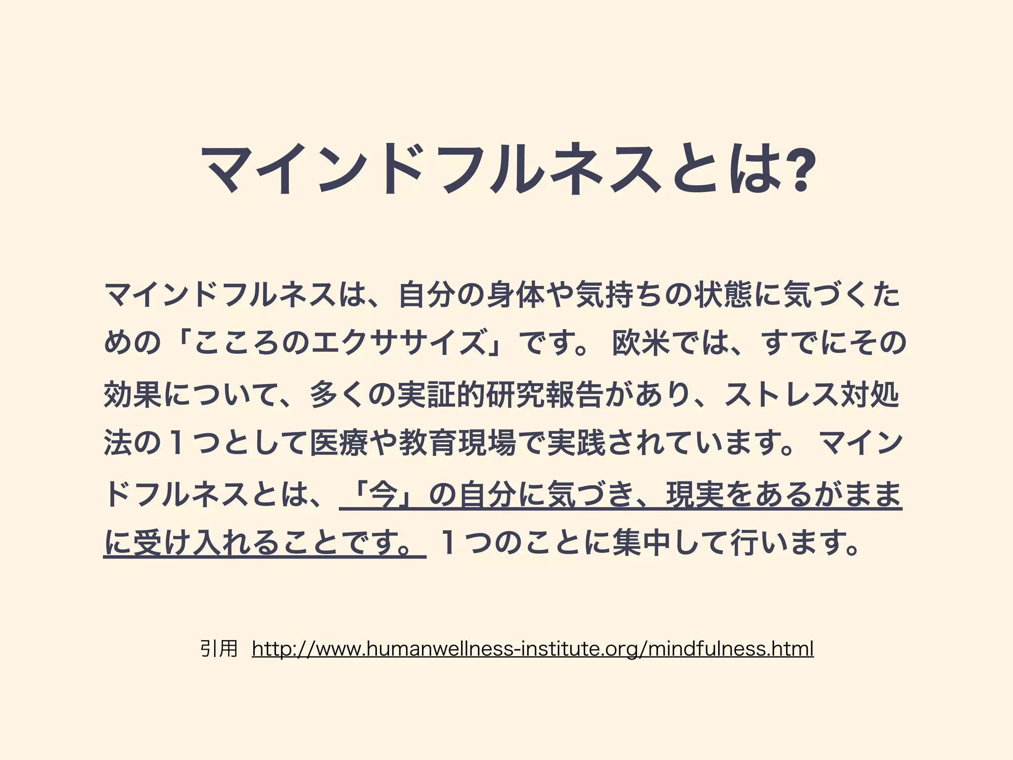 マインドフルネスとは?
マインドフルネスは、自分の身体や気持ちの状態に気づくた
めの「こころのエクササイズ」です。 欧米では、すでにその
効果について、多くの実証的研究報告があり、ストレス対処
法の１つとして医療や教育現場で実践されています。 マイン
ドフルネスとは、「今」の自分に気づき、現実をあるがまま
に受け入れることです。 １つのことに集中して行います。
引用 http://www.humanwellness-institute.org/mindfulness.html
 