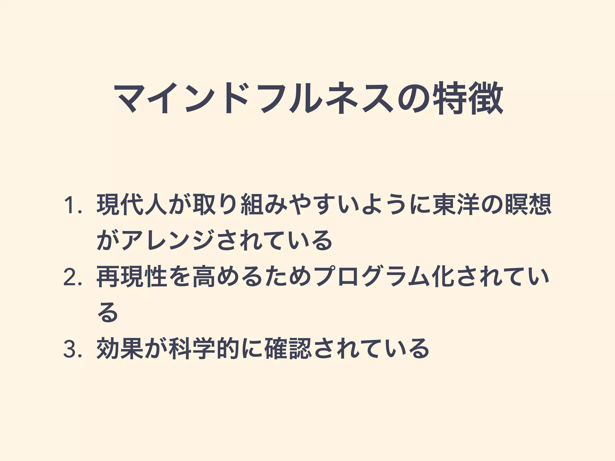 マインドフルネスの特徴
1. 現代人が取り組みやすいように東洋の瞑想
がアレンジされている
2. 再現性を高めるためプログラム化されてい
る
3. 効果が科学的に確認されている
 