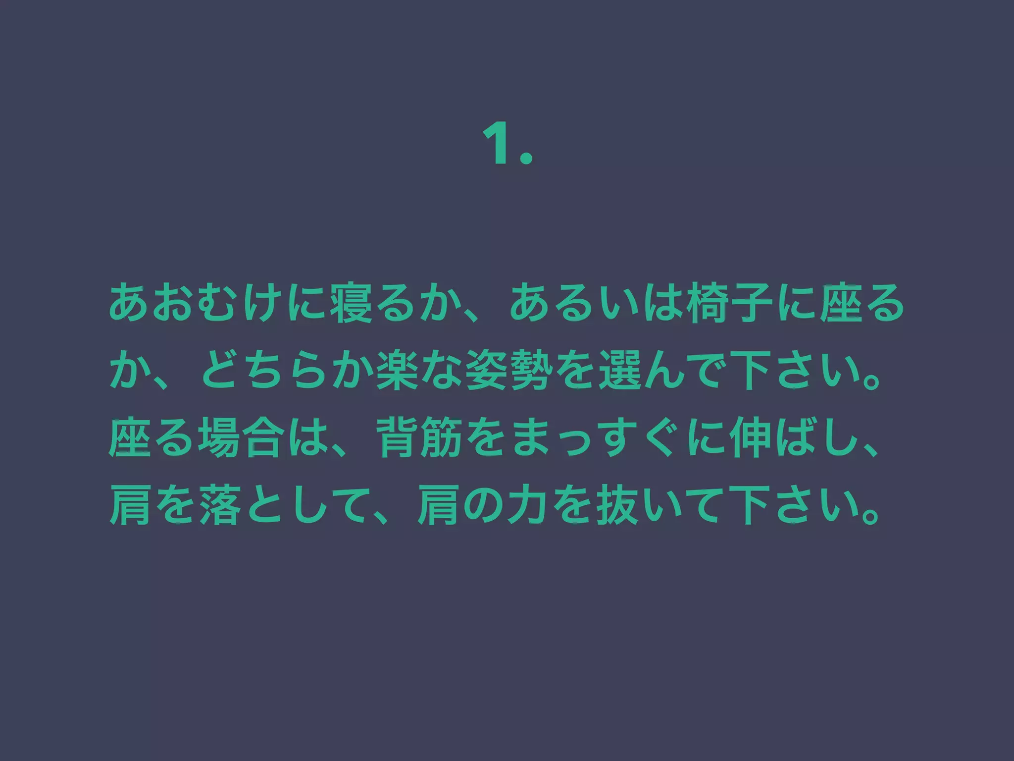 あおむけに寝るか、あるいは椅子に座る
か、どちらか楽な姿勢を選んで下さい。
座る場合は、背筋をまっすぐに伸ばし、
肩を落として、肩の力を抜いて下さい。
1.
 