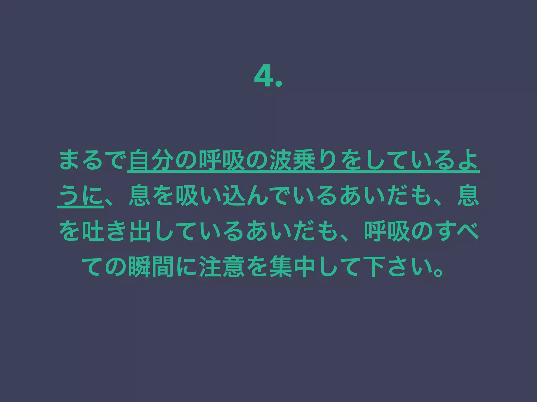 まるで自分の呼吸の波乗りをしているよ
うに、息を吸い込んでいるあいだも、息
を吐き出しているあいだも、呼吸のすべ
ての瞬間に注意を集中して下さい。
4.
 