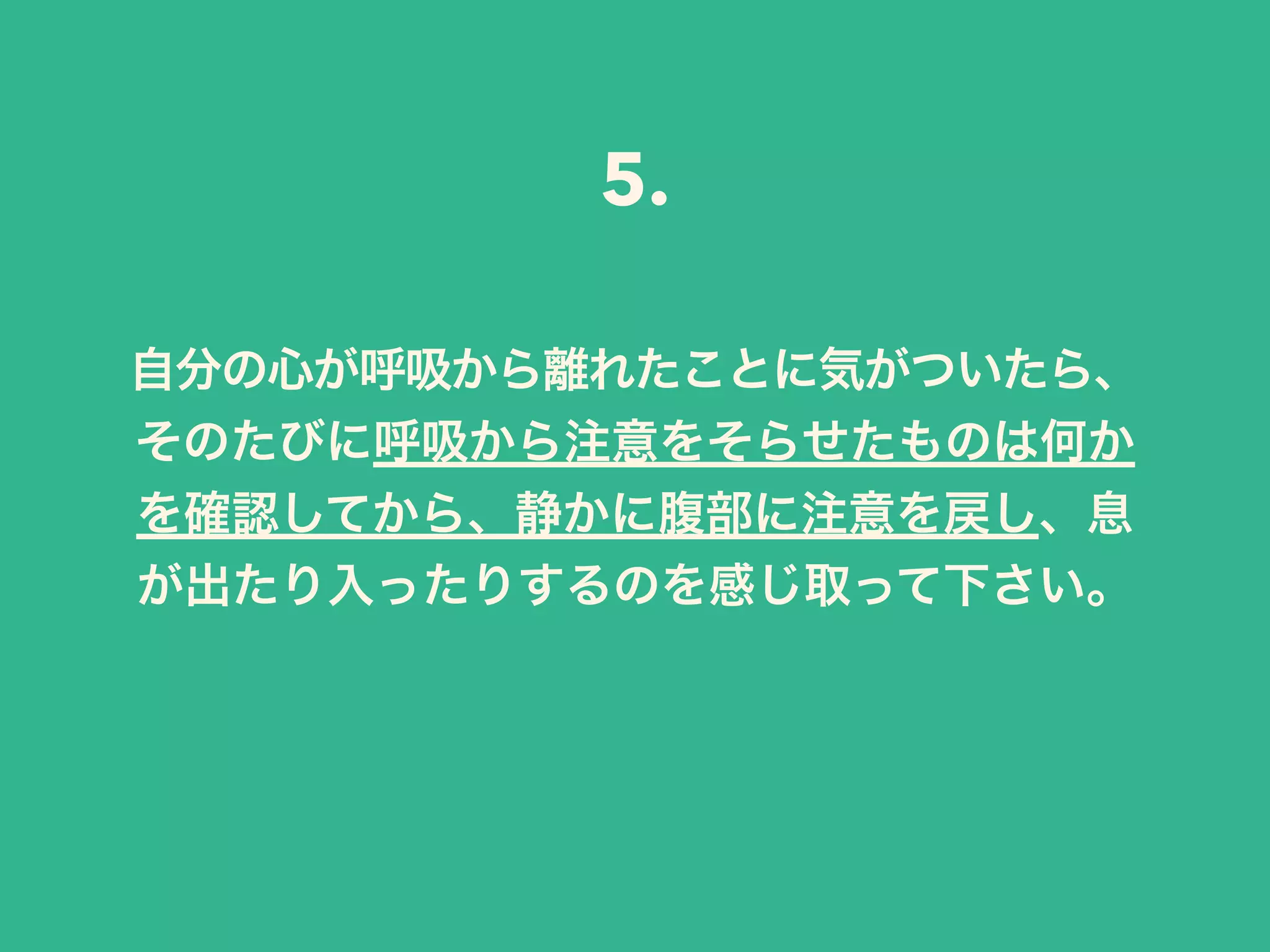 自分の心が呼吸から離れたことに気がついたら、
そのたびに呼吸から注意をそらせたものは何か
を確認してから、静かに腹部に注意を戻し、息
が出たり入ったりするのを感じ取って下さい。
5.
 