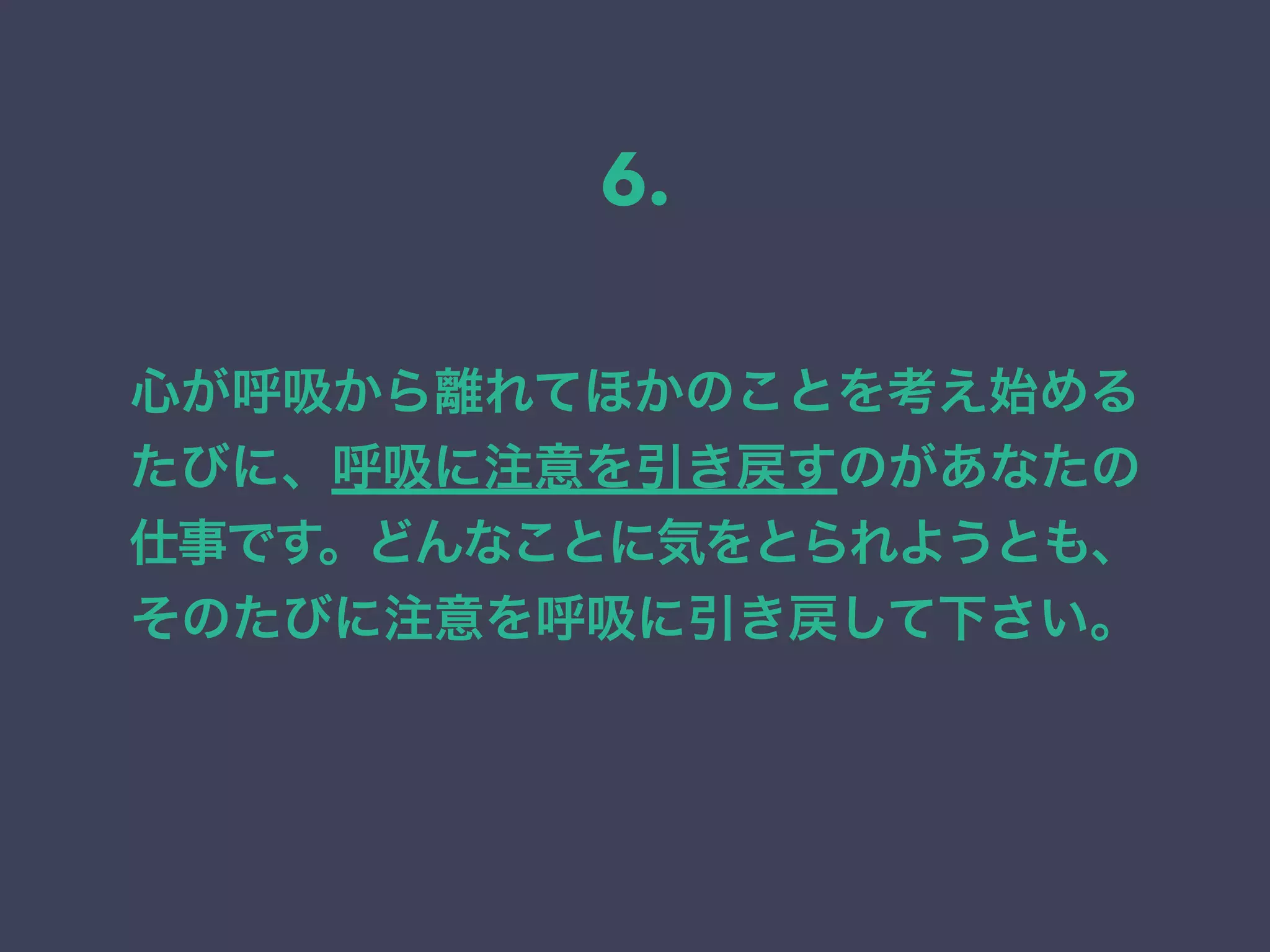 心が呼吸から離れてほかのことを考え始める
たびに、呼吸に注意を引き戻すのがあなたの
仕事です。どんなことに気をとられようとも、
そのたびに注意を呼吸に引き戻して下さい。
6.
 