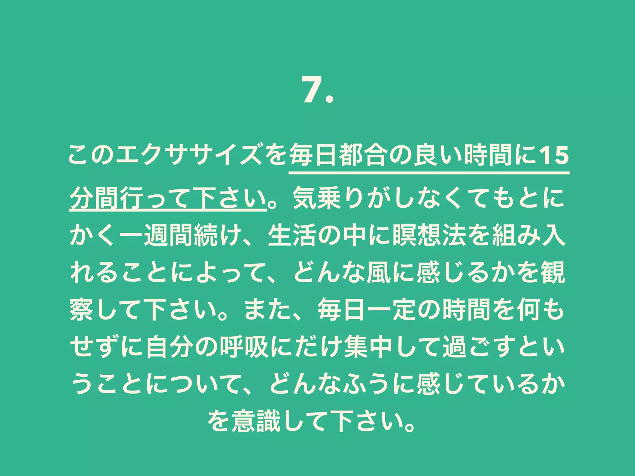 このエクササイズを毎日都合の良い時間に15
分間行って下さい。気乗りがしなくてもとに
かく一週間続け、生活の中に瞑想法を組み入
れることによって、どんな風に感じるかを観
察して下さい。また、毎日一定の時間を何も
せずに自分の呼吸にだけ集中して過ごすとい
うことについて、どんなふうに感じているか
を意識して下さい。
7.
 