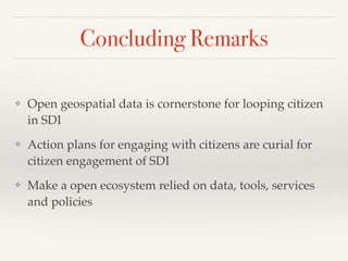 Concluding Remarks
❖ Open geospatial data is cornerstone for looping citizen
in SDI!
❖ Action plans for engaging with citizens are curial for
citizen engagement of SDI!
❖ Make a open ecosystem relied on data, tools, services
and policies
 