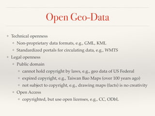 Open Geo-Data
❖ Technical openness!
❖ Non-proprietary data formats, e.g., GML, KML!
❖ Standardized portals for circulating data, e.g., WMTS!
❖ Legal openness!
❖ Public domain!
❖ cannot hold copyright by laws, e.g., geo data of US Federal !
❖ expired copyright, e.g., Taiwan Bao Maps (over 100 years ago)!
❖ not subject to copyright, e.g., drawing maps (facts) is no creativity!
❖ Open Access!
❖ copyrighted, but use open licenses, e.g., CC, ODbL
 