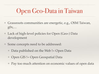 Open Geo-Data in Taiwan
❖ Grassroots communities are energetic, e.g., OSM Taiwan,
g0v,…!
❖ Lack of high-level policies for Open (Geo-) Data
development!
❖ Some concepts need to be addressed: !
❖ Data published on the Web != Open Data!
❖ Open GIS != Open Geospatial Data!
❖ Pay too much attention on economic values of open data
 