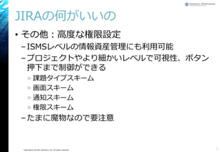 Copyright© Growth xPartners, Inc. All rights reserved.
JIRAの何がいいの
• その他：高度な権限設定
–ISMSレベルの情報資産管理にも利用可能
–プロジェクトやより細かいレベルで可視性、ボタン
押下まで制御ができる
» 課題タイプスキーム
» 画面スキーム
» 通知スキーム
» 権限スキーム
–たまに魔物なので要注意
9
 