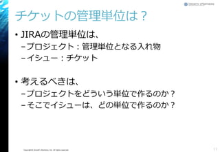Copyright© Growth xPartners, Inc. All rights reserved.
チケットの管理単位は？
• JIRAの管理単位は、
–プロジェクト：管理単位となる入れ物
–イシュー：チケット
• 考えるべきは、
–プロジェクトをどういう単位で作るのか？
–そこでイシューは、どの単位で作るのか？
11
 