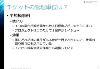 Copyright© Growth xPartners, Inc. All rights reserved.
チケットの管理単位は？
• 小規模事例
–使い方
» １つの案件が数時間から数人日程度だが、やたらに多い
» プロジェクトは１つだけで１案件が１イシュー
–効果
» 誰にどれだけの案件があるかが一目でわかるので、仕事の
割り振りにも活用している
» そこから検収や請求作業にも連携している
13
 