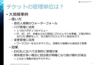 Copyright© Growth xPartners, Inc. All rights reserved.
チケットの管理単位は？
• 大規模事例
–使い方
» 数百人規模のウォーターフォール
» バグ管理に活用
▸ １つのバグが１つのイシュー
▸ IT、ST、OT、本番などの工程別にプロジェクトを準備。工程が終わ
るたびに棚卸をして、次工程のプロジェクトに転記を行う
» 変更管理に活用
▸ ワークフローをカスタマイズし、見積もり依頼から承認まで管理
–効果
» EXCELに比べて圧倒的に管理が楽
» 関係者が多い場合に担当者が明確になり抜け漏れが減る
▸ ともかく情報共有がやりやすい
14
 