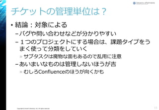 Copyright© Growth xPartners, Inc. All rights reserved.
チケットの管理単位は？
• 結論：対象による
–バグや問い合わせなどが分かりやすい
–１つのプロジェクトにする場合は、課題タイプをう
まく使って分類をしていく
» サブタスクは魔物な面もあるので乱用に注意
–あいまいなものは管理しないほうが吉
» むしろConfluenceのほうが向くかも
15
 