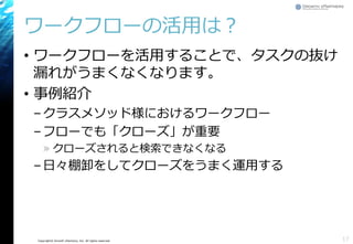 Copyright© Growth xPartners, Inc. All rights reserved.
ワークフローの活用は？
• ワークフローを活用することで、タスクの抜け
漏れがうまくなくなります。
• 事例紹介
–クラスメソッド様におけるワークフロー
–フローでも「クローズ」が重要
» クローズされると検索できなくなる
–日々棚卸をしてクローズをうまく運用する
17
 