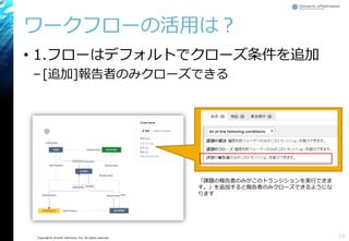 Copyright© Growth xPartners, Inc. All rights reserved.
ワークフローの活用は？
• 1.フローはデフォルトでクローズ条件を追加
–[追加]報告者のみクローズできる
18
「課題の報告者のみがこのトランジションを実行できま
す。」を追加すると報告者のみクローズできるようにな
ります
 