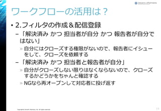 Copyright© Growth xPartners, Inc. All rights reserved.
ワークフローの活用は？
• 2.フィルタの作成＆配信登録
–「解決済み かつ 担当者が自分 かつ 報告者が自分で
はない」
» 自分にはクローズする権限がないので、報告者にイシュー
をして、クローズを依頼する
–「解決済み かつ 担当者と報告者が自分」
» 自分がクローズしない限りはなくならないので、クローズ
するかどうかをちゃんと確認する
» NGなら再オープンして対応者に投げ返す
19
 