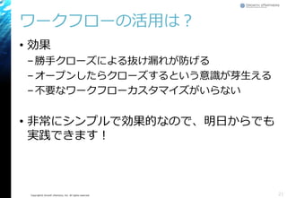 Copyright© Growth xPartners, Inc. All rights reserved.
ワークフローの活用は？
• 効果
–勝手クローズによる抜け漏れが防げる
–オープンしたらクローズするという意識が芽生える
–不要なワークフローカスタマイズがいらない
• 非常にシンプルで効果的なので、明日からでも
実践できます！
21
 