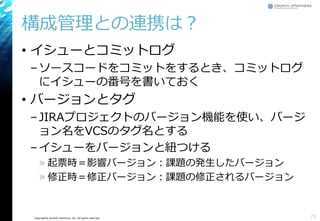Copyright© Growth xPartners, Inc. All rights reserved.
構成管理との連携は？
• イシューとコミットログ
–ソースコードをコミットをするとき、コミットログ
にイシューの番号を書いておく
• バージョンとタグ
–JIRAプロジェクトのバージョン機能を使い、バージ
ョン名をVCSのタグ名とする
–イシューをバージョンと紐つける
» 起票時＝影響バージョン：課題の発生したバージョン
» 修正時＝修正バージョン：課題の修正されるバージョン
25
 