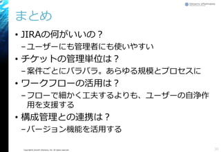 Copyright© Growth xPartners, Inc. All rights reserved.
まとめ
• JIRAの何がいいの？
–ユーザーにも管理者にも使いやすい
• チケットの管理単位は？
–案件ごとにバラバラ。あらゆる規模とプロセスに
• ワークフローの活用は？
–フローで細かく工夫するよりも、ユーザーの自浄作
用を支援する
• 構成管理との連携は？
–バージョン機能を活用する
30
 