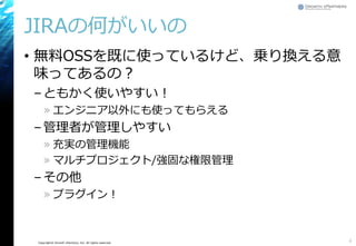 Copyright© Growth xPartners, Inc. All rights reserved.
JIRAの何がいいの
• 無料OSSを既に使っているけど、乗り換える意
味ってあるの？
–ともかく使いやすい！
» エンジニア以外にも使ってもらえる
–管理者が管理しやすい
» 充実の管理機能
» マルチプロジェクト/強固な権限管理
–その他
» プラグイン！
4
 