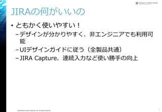 Copyright© Growth xPartners, Inc. All rights reserved.
JIRAの何がいいの
• ともかく使いやすい！
–デザインが分かりやすく、非エンジニアでも利用可
能
–UIデザインガイドに従う（全製品共通）
–JIRA Capture、連続入力など使い勝手の向上
5
 