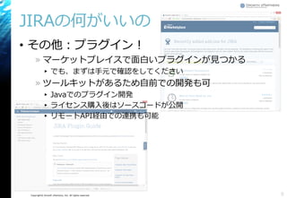 Copyright© Growth xPartners, Inc. All rights reserved.
JIRAの何がいいの
• その他：プラグイン！
» マーケットプレイスで面白いプラグインが見つかる
▸ でも、まずは手元で確認をしてください
» ツールキットがあるため自前での開発も可
▸ Javaでのプラグイン開発
▸ ライセンス購入後はソースコードが公開
▸ リモートAPI経由での連携も可能
8
 