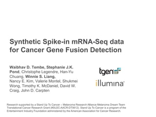 Synthetic Spike-in mRNA-Seq data
for Cancer Gene Fusion Detection
Waibhav D. Tembe, Stephanie J.K.
Pond, Christophe Legendre, Han-Yu
Chuang, Winnie S. Liang,
Nancy E. Kim, Valerie Montel, Shukmei
Wong, Timothy K. McDaniel, David W.
Craig, John D. Carpten
Research supported by a Stand Up To Cancer – Melanoma Research Alliance Melanoma Dream Team
Translational Cancer Research Grant (#SU2C-AACR-DT0612). Stand Up To Cancer is a program of the
Entertainment Industry Foundation administered by the American Association for Cancer Research.
 