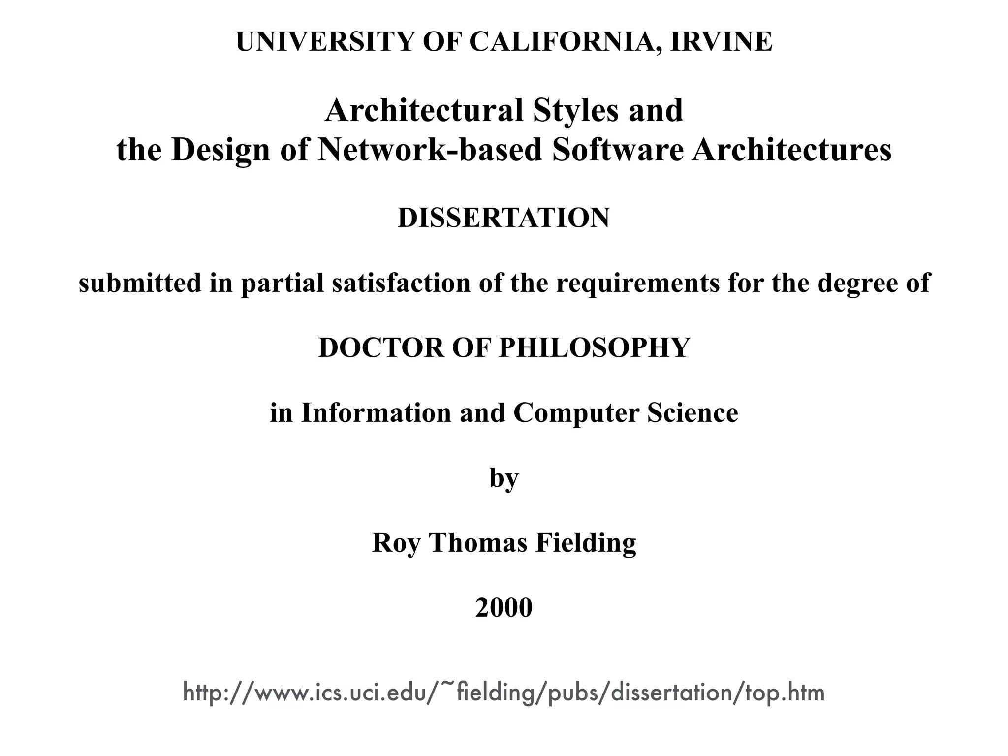 UNIVERSITY OF CALIFORNIA, IRVINE
!
Architectural Styles and
the Design of Network-based Software Architectures
!
DISSERTATION
!
submitted in partial satisfaction of the requirements for the degree of
!
DOCTOR OF PHILOSOPHY
!
in Information and Computer Science
!
by
!
Roy Thomas Fielding
!
2000
http://www.ics.uci.edu/~ﬁelding/pubs/dissertation/top.htm
 