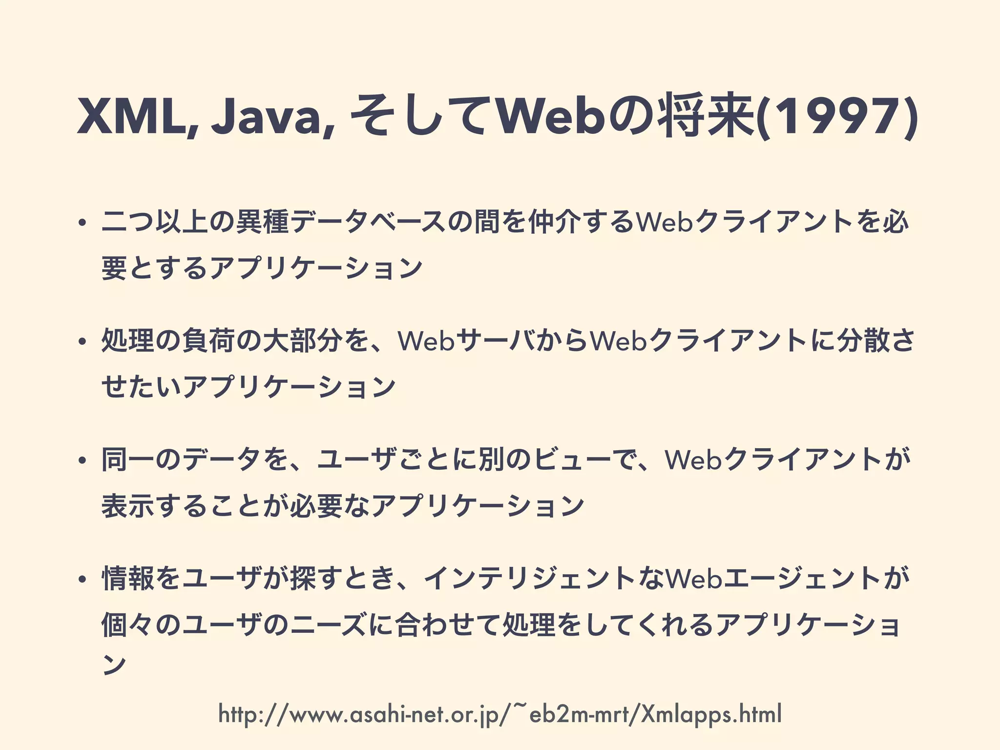 XML, Java, そしてWebの将来(1997)
• 二つ以上の異種データベースの間を仲介するWebクライアントを必
要とするアプリケーション
• 処理の負荷の大部分を、WebサーバからWebクライアントに分散さ
せたいアプリケーション
• 同一のデータを、ユーザごとに別のビューで、Webクライアントが
表示することが必要なアプリケーション
• 情報をユーザが探すとき、インテリジェントなWebエージェントが
個々のユーザのニーズに合わせて処理をしてくれるアプリケーショ
ン
http://www.asahi-net.or.jp/~eb2m-mrt/Xmlapps.html
 