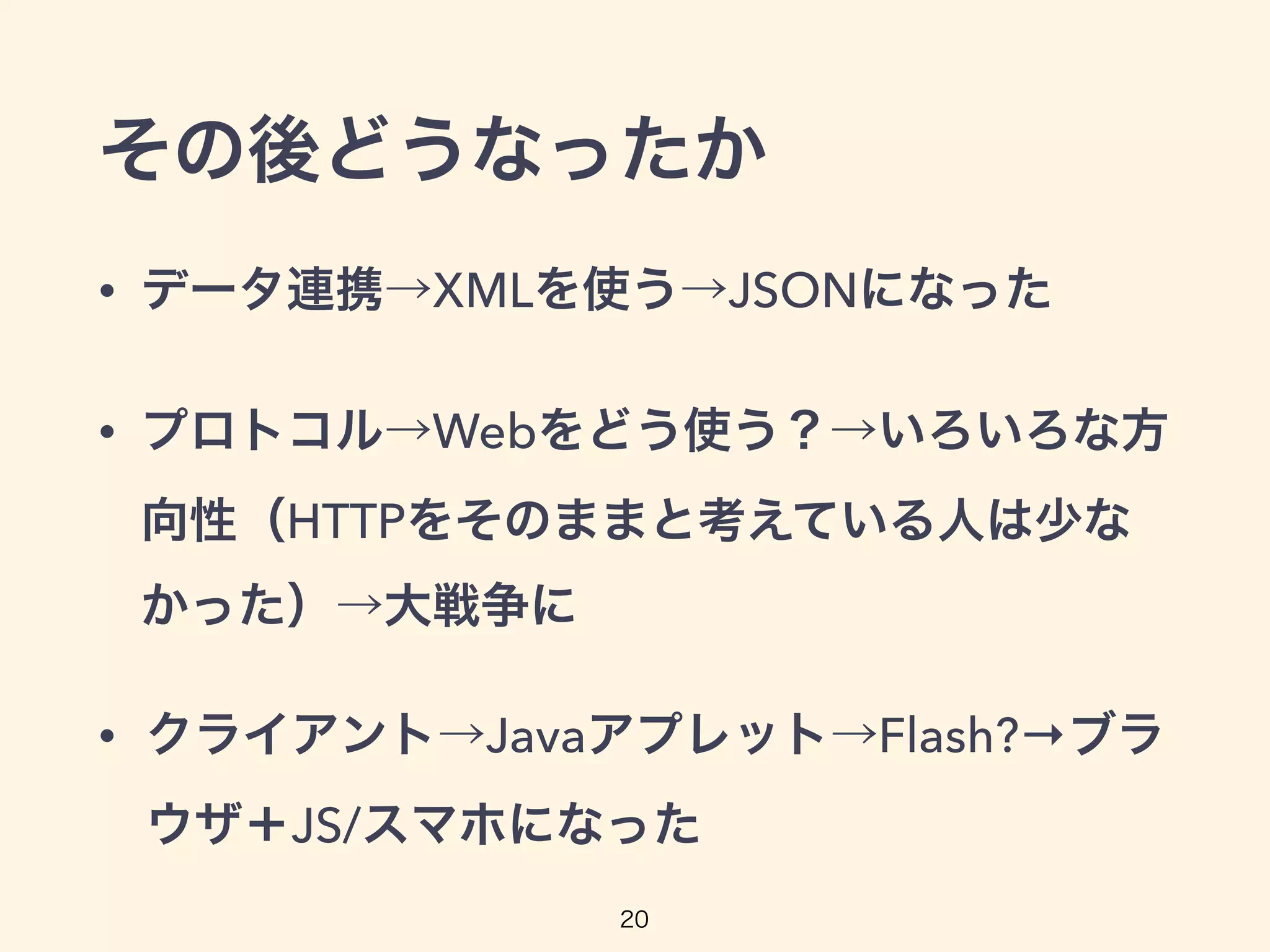 その後どうなったか
• データ連携→XMLを使う→JSONになった
• プロトコル→Webをどう使う？→いろいろな方
向性（HTTPをそのままと考えている人は少な
かった）→大戦争に
• クライアント→Javaアプレット→Flash?→ブラ
ウザ＋JS/スマホになった
20
 