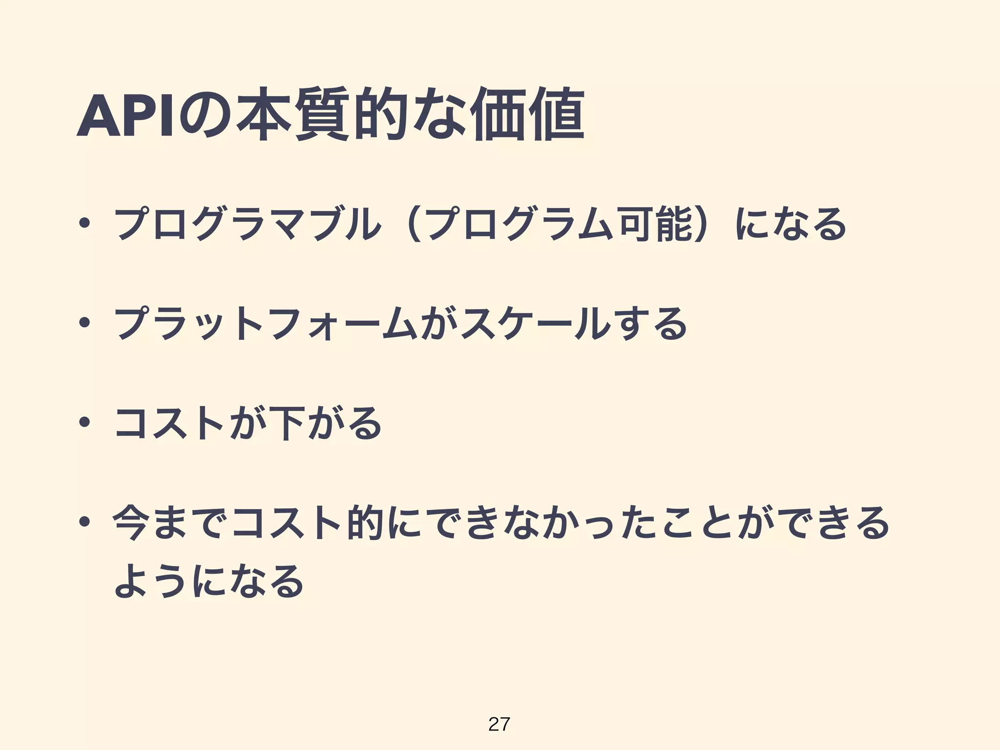 APIの本質的な価値
• プログラマブル（プログラム可能）になる
• プラットフォームがスケールする
• コストが下がる
• 今までコスト的にできなかったことができる
ようになる
27
 