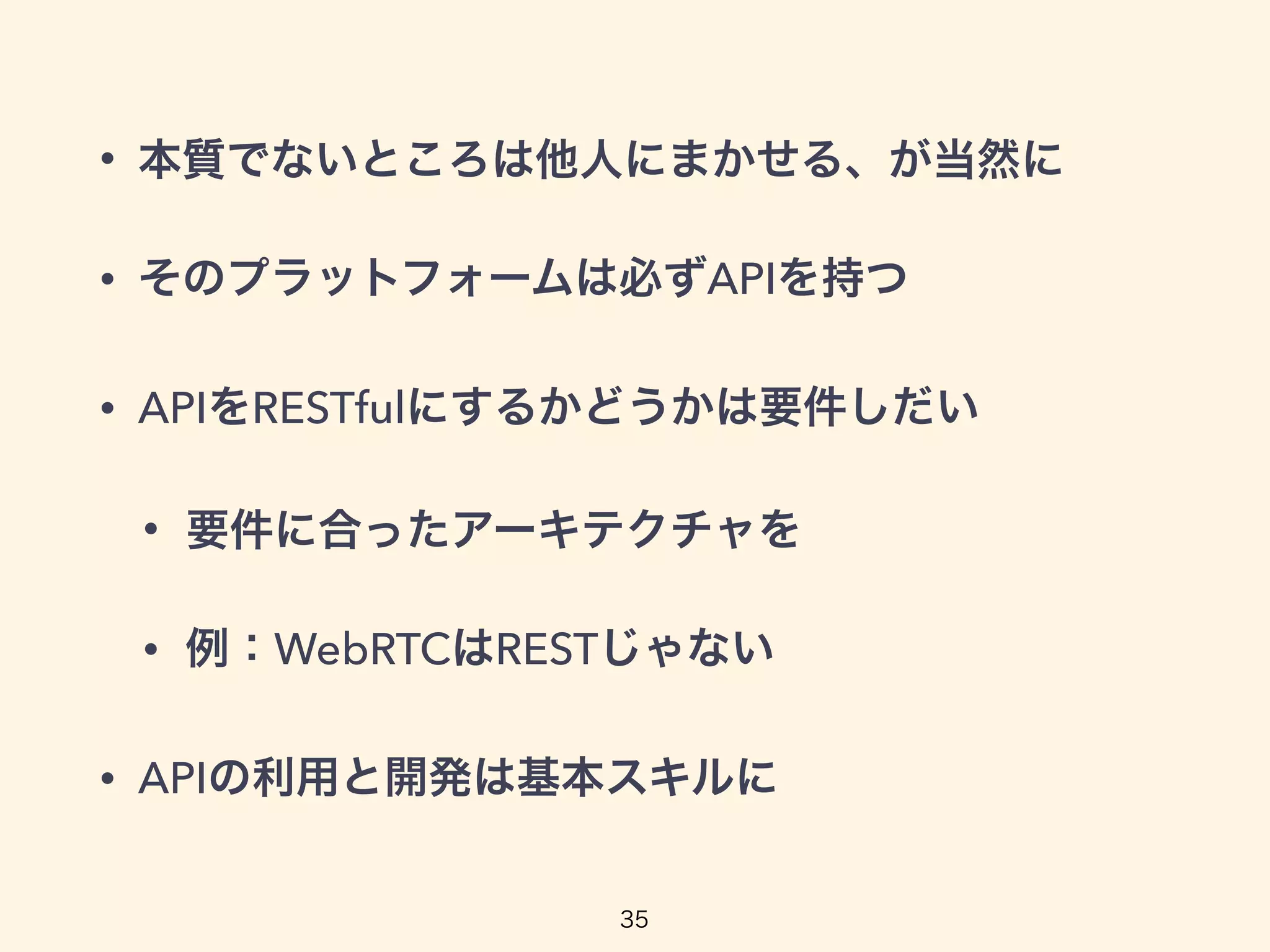 • 本質でないところは他人にまかせる、が当然に
• そのプラットフォームは必ずAPIを持つ
• APIをRESTfulにするかどうかは要件しだい
• 要件に合ったアーキテクチャを
• 例：WebRTCはRESTじゃない
• APIの利用と開発は基本スキルに
35
 
