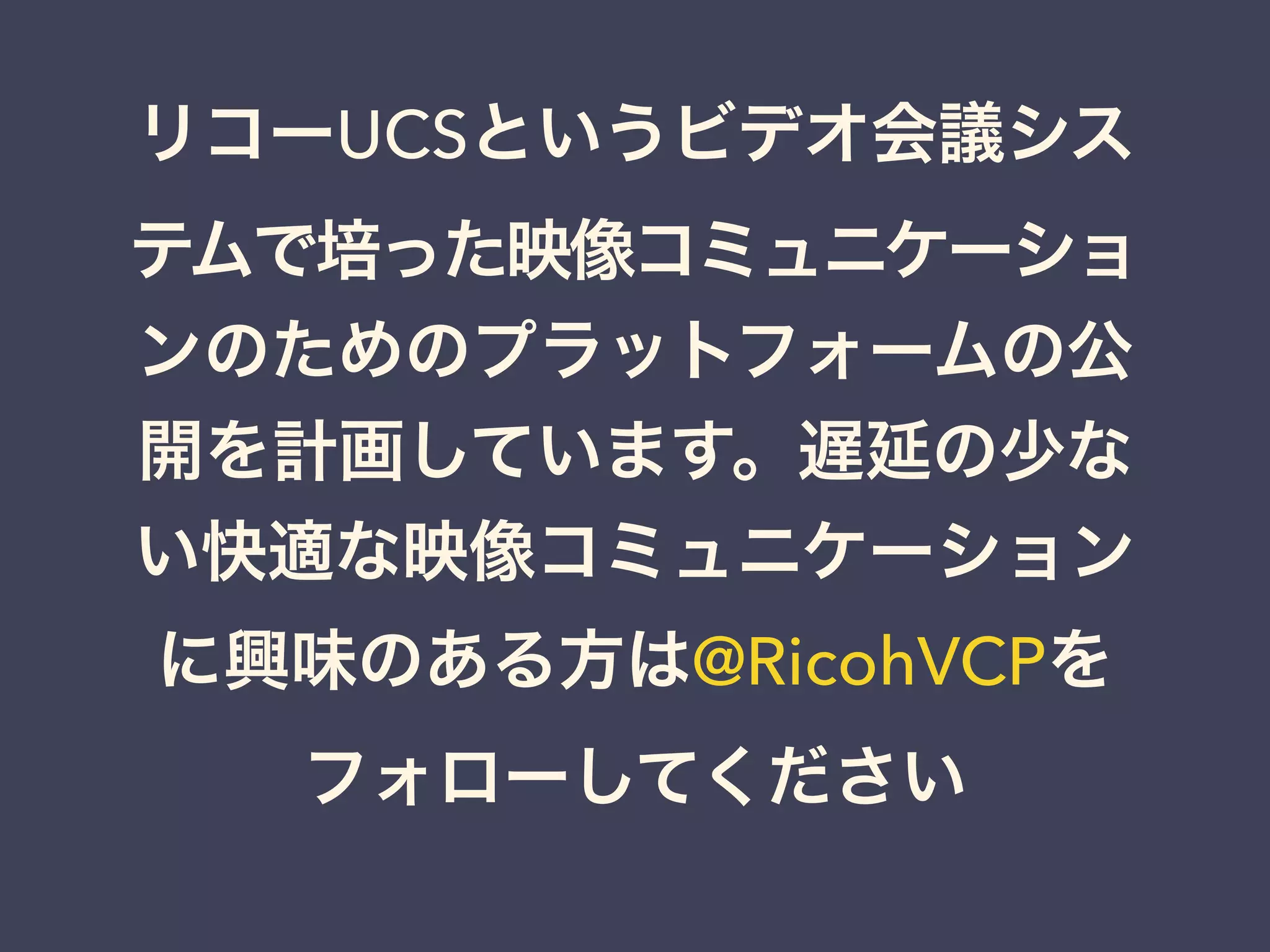 リコーUCSというビデオ会議シス
テムで培った映像コミュニケーショ
ンのためのプラットフォームの公
開を計画しています。遅延の少な
い快適な映像コミュニケーション
に興味のある方は@RicohVCPを
フォローしてください
 