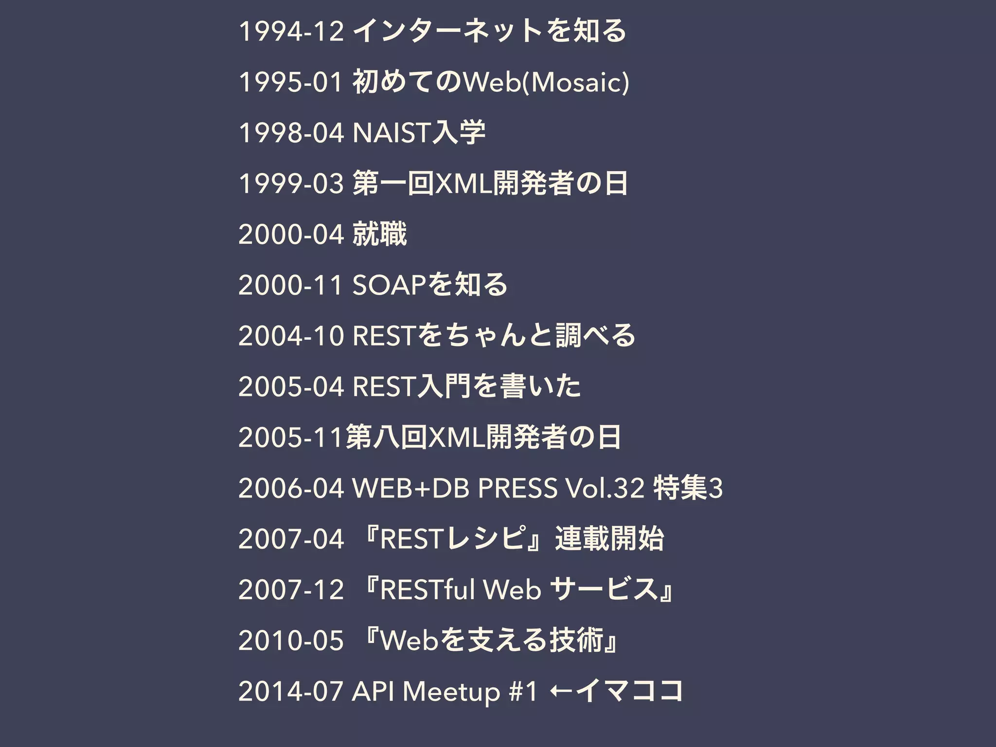 1994-12 インターネットを知る
1995-01 初めてのWeb(Mosaic)
1998-04 NAIST入学
1999-03 第一回XML開発者の日
2000-04 就職
2000-11 SOAPを知る
2004-10 RESTをちゃんと調べる
2005-04 REST入門を書いた
2005-11第八回XML開発者の日
2006-04 WEB+DB PRESS Vol.32 特集3
2007-04 『RESTレシピ』連載開始
2007-12 『RESTful Web サービス』
2010-05 『Webを支える技術』
2014-07 API Meetup #1 ←イマココ
 
