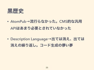 黒歴史
• AtomPub→流行らなかった。CMS的な汎用
APIはあまり必要とされていなかった
• Description Language→出ては消え、出ては
消えの繰り返し。コード生成の儚い夢
25
 