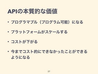 APIの本質的な価値
• プログラマブル（プログラム可能）になる
• プラットフォームがスケールする
• コストが下がる
• 今までコスト的にできなかったことができる
ようになる
27
 