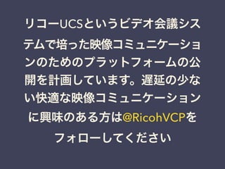 リコーUCSというビデオ会議シス
テムで培った映像コミュニケーショ
ンのためのプラットフォームの公
開を計画しています。遅延の少な
い快適な映像コミュニケーション
に興味のある方は@RicohVCPを
フォローしてください
 
